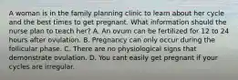 A woman is in the family planning clinic to learn about her cycle and the best times to get pregnant. What information should the nurse plan to teach her? A. An ovum can be fertilized for 12 to 24 hours after ovulation. B. Pregnancy can only occur during the follicular phase. C. There are no physiological signs that demonstrate ovulation. D. You cant easily get pregnant if your cycles are irregular.