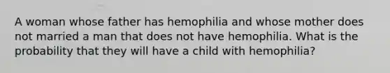 A woman whose father has hemophilia and whose mother does not married a man that does not have hemophilia. What is the probability that they will have a child with hemophilia?