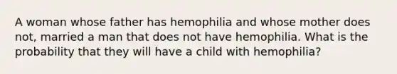 A woman whose father has hemophilia and whose mother does not, married a man that does not have hemophilia. What is the probability that they will have a child with hemophilia?