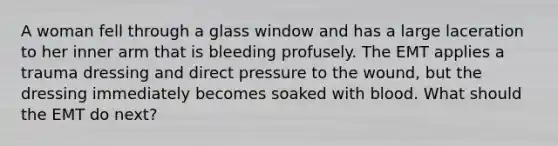 A woman fell through a glass window and has a large laceration to her inner arm that is bleeding profusely. The EMT applies a trauma dressing and direct pressure to the wound, but the dressing immediately becomes soaked with blood. What should the EMT do next?