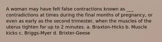 A woman may have felt false contractions known as ___ contradictions at times during the final months of pregnancy, or even as early as the second trimester, when the muscles of the uterus tighten for up to 2 minutes. a. Braxton-Hicks b. Muscle kicks c. Briggs-Myer d. Brixter-Geese