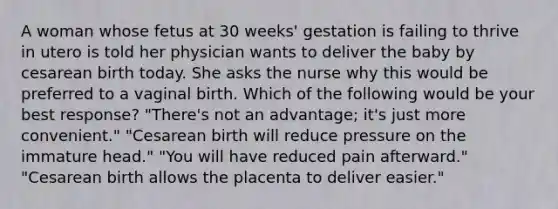 A woman whose fetus at 30 weeks' gestation is failing to thrive in utero is told her physician wants to deliver the baby by cesarean birth today. She asks the nurse why this would be preferred to a vaginal birth. Which of the following would be your best response? "There's not an advantage; it's just more convenient." "Cesarean birth will reduce pressure on the immature head." "You will have reduced pain afterward." "Cesarean birth allows the placenta to deliver easier."