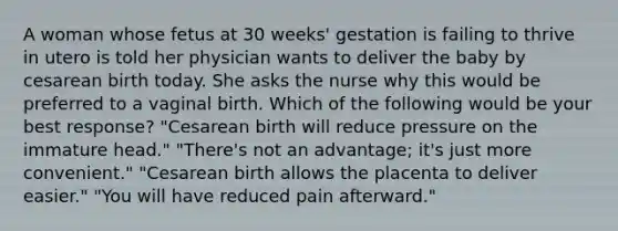 A woman whose fetus at 30 weeks' gestation is failing to thrive in utero is told her physician wants to deliver the baby by cesarean birth today. She asks the nurse why this would be preferred to a vaginal birth. Which of the following would be your best response? "Cesarean birth will reduce pressure on the immature head." "There's not an advantage; it's just more convenient." "Cesarean birth allows the placenta to deliver easier." "You will have reduced pain afterward."