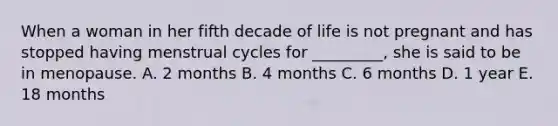 When a woman in her fifth decade of life is not pregnant and has stopped having menstrual cycles for _________, she is said to be in menopause. A. 2 months B. 4 months C. 6 months D. 1 year E. 18 months