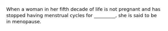 When a woman in her fifth decade of life is not pregnant and has stopped having menstrual cycles for _________, she is said to be in menopause.