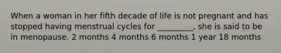 When a woman in her fifth decade of life is not pregnant and has stopped having menstrual cycles for _________, she is said to be in menopause. 2 months 4 months 6 months 1 year 18 months