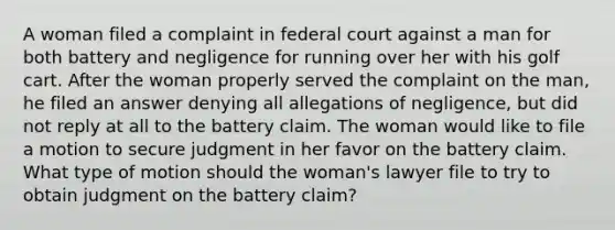 A woman filed a complaint in federal court against a man for both battery and negligence for running over her with his golf cart. After the woman properly served the complaint on the man, he filed an answer denying all allegations of negligence, but did not reply at all to the battery claim. The woman would like to file a motion to secure judgment in her favor on the battery claim. What type of motion should the woman's lawyer file to try to obtain judgment on the battery claim?