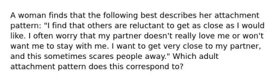 A woman finds that the following best describes her attachment pattern: "I find that others are reluctant to get as close as I would like. I often worry that my partner doesn't really love me or won't want me to stay with me. I want to get very close to my partner, and this sometimes scares people away." Which adult attachment pattern does this correspond to?