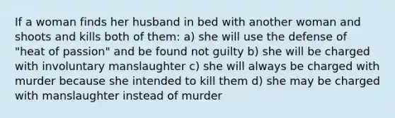 If a woman finds her husband in bed with another woman and shoots and kills both of them: a) she will use the defense of "heat of passion" and be found not guilty b) she will be charged with involuntary manslaughter c) she will always be charged with murder because she intended to kill them d) she may be charged with manslaughter instead of murder