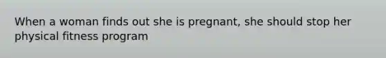 When a woman finds out she is pregnant, she should stop her physical fitness program