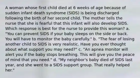 A woman whose first child died at 6 weeks of age because of sudden infant death syndrome (SIDS) is being discharged following the birth of her second child. The mother tells the nurse that she is fearful that this infant will also develop SIDS. Which response is best for the nurse to provide this woman? a. "You can prevent SIDS if your baby sleeps on the side or back. You will have to monitor the baby carefully." b. "The fear of losing another child to SIDS is very realistic. Have you ever thought about what support you may need?" c. "An apnea monitor will alert you if the baby stops breathing. This will give you the peace of mind that you need." d. "My neighbor's baby died of SIDS last year, and she went to a SIDS support group. That really helped her."