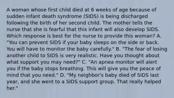 A woman whose first child died at 6 weeks of age because of sudden infant death syndrome (SIDS) is being discharged following the birth of her second child. The mother tells the nurse that she is fearful that this infant will also develop SIDS. Which response is best for the nurse to provide this woman? A. "You can prevent SIDS if your baby sleeps on the side or back. You will have to monitor the baby carefully." B. "The fear of losing another child to SIDS is very realistic. Have you thought about what support you may need?" C. "An apnea monitor will alert you if the baby stops breathing. This will give you the peace of mind that you need." D. "My neighbor's baby died of SIDS last year, and she went to a SIDS support group. That really helped her."