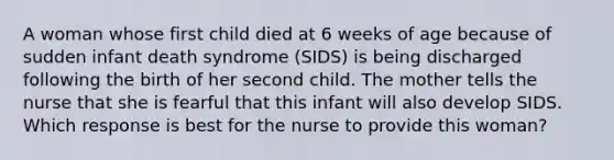 A woman whose first child died at 6 weeks of age because of sudden infant death syndrome (SIDS) is being discharged following the birth of her second child. The mother tells the nurse that she is fearful that this infant will also develop SIDS. Which response is best for the nurse to provide this woman?