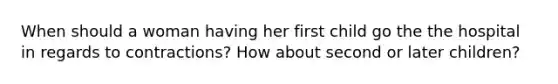 When should a woman having her first child go the the hospital in regards to contractions? How about second or later children?