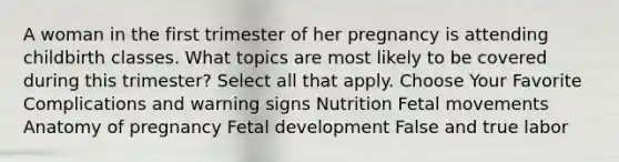 A woman in the first trimester of her pregnancy is attending childbirth classes. What topics are most likely to be covered during this trimester? Select all that apply. Choose Your Favorite Complications and warning signs Nutrition Fetal movements Anatomy of pregnancy Fetal development False and true labor