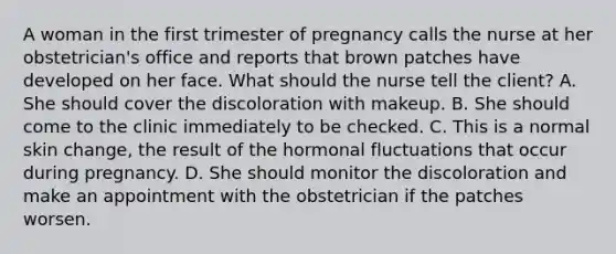 A woman in the first trimester of pregnancy calls the nurse at her obstetrician's office and reports that brown patches have developed on her face. What should the nurse tell the client? A. She should cover the discoloration with makeup. B. She should come to the clinic immediately to be checked. C. This is a normal skin change, the result of the hormonal fluctuations that occur during pregnancy. D. She should monitor the discoloration and make an appointment with the obstetrician if the patches worsen.