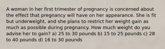 A woman in her first trimester of pregnancy is concerned about the effect that pregnancy will have on her appearance. She is fit but underweight, and she plans to restrict her weight gain as much as possible during pregnancy. How much weight do you advise her to gain? a) 25 to 30 pounds b) 15 to 25 pounds c) 28 to 40 pounds d) 16 to 30 pounds