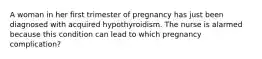 A woman in her first trimester of pregnancy has just been diagnosed with acquired hypothyroidism. The nurse is alarmed because this condition can lead to which pregnancy complication?