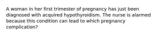 A woman in her first trimester of pregnancy has just been diagnosed with acquired hypothyroidism. The nurse is alarmed because this condition can lead to which pregnancy complication?