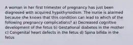 A woman in her first trimester of pregnancy has just been diagnosed with acquired hypothyroidism. The nurse is alarmed because she knows that this condition can lead to which of the following pregnancy complications? a) Decreased cognitive development of the fetus b) Gestational diabetes in the mother c) Congenital heart defects in the fetus d) Spina bifida in the fetus