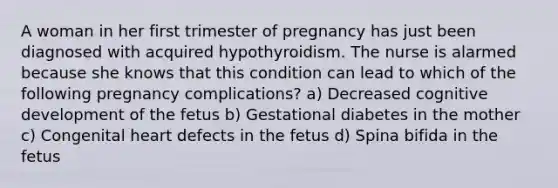 A woman in her first trimester of pregnancy has just been diagnosed with acquired hypothyroidism. The nurse is alarmed because she knows that this condition can lead to which of the following pregnancy complications? a) Decreased cognitive development of the fetus b) Gestational diabetes in the mother c) Congenital heart defects in the fetus d) Spina bifida in the fetus