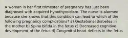 A woman in her first trimester of pregnancy has just been diagnosed with acquired hypothyroidism. The nurse is alarmed because she knows that this condition can lead to which of the following pregnancy complications? a) Gestational diabetes in the mother b) Spina bifida in the fetus c) Decreased cognitive development of the fetus d) Congenital heart defects in the fetus