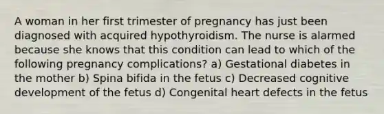 A woman in her first trimester of pregnancy has just been diagnosed with acquired hypothyroidism. The nurse is alarmed because she knows that this condition can lead to which of the following pregnancy complications? a) Gestational diabetes in the mother b) Spina bifida in the fetus c) Decreased cognitive development of the fetus d) Congenital heart defects in the fetus