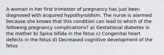 A woman in her first trimester of pregnancy has just been diagnosed with acquired hypothyroidism. The nurse is alarmed because she knows that this condition can lead to which of the following pregnancy complications? a) Gestational diabetes in the mother b) Spina bifida in the fetus c) Congenital heart defects in the fetus d) Decreased cognitive development of the fetus