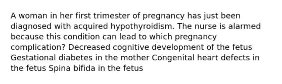 A woman in her first trimester of pregnancy has just been diagnosed with acquired hypothyroidism. The nurse is alarmed because this condition can lead to which pregnancy complication? Decreased cognitive development of the fetus Gestational diabetes in the mother Congenital heart defects in the fetus Spina bifida in the fetus