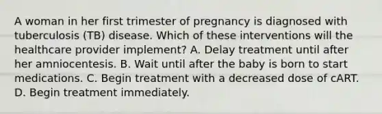 A woman in her first trimester of pregnancy is diagnosed with tuberculosis (TB) disease. Which of these interventions will the healthcare provider implement? A. Delay treatment until after her amniocentesis. B. Wait until after the baby is born to start medications. C. Begin treatment with a decreased dose of cART. D. Begin treatment immediately.