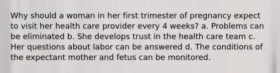 Why should a woman in her first trimester of pregnancy expect to visit her health care provider every 4 weeks? a. Problems can be eliminated b. She develops trust in the health care team c. Her questions about labor can be answered d. The conditions of the expectant mother and fetus can be monitored.