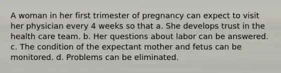 A woman in her first trimester of pregnancy can expect to visit her physician every 4 weeks so that a. She develops trust in the health care team. b. Her questions about labor can be answered. c. The condition of the expectant mother and fetus can be monitored. d. Problems can be eliminated.