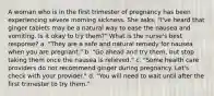 A woman who is in the first trimester of pregnancy has been experiencing severe morning sickness. She asks, "I've heard that ginger tablets may be a natural way to ease the nausea and vomiting. Is it okay to try them?" What is the nurse's best response? a. "They are a safe and natural remedy for nausea when you are pregnant." b. "Go ahead and try them, but stop taking them once the nausea is relieved." c. "Some health care providers do not recommend ginger during pregnancy. Let's check with your provider." d. "You will need to wait until after the first trimester to try them."