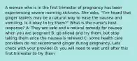 A woman who is in the first trimester of pregnancy has been experiencing severe morning sickness. She asks, "I've heard that ginger tablets may be a natural way to ease the nausea and vomiting. Is it okay to try them?" What is the nurse's best response? A: They are safe and a natural remedy for nausea when you are pregnant B: go ahead and try them, but stop taking them once the nausea is relieved C: some health care providers do not recommend ginger during pregnancy, Lets check with your provider D: you will need to wait until after this first trimester to try them