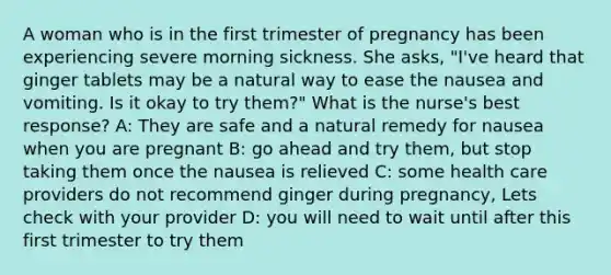 A woman who is in the first trimester of pregnancy has been experiencing severe morning sickness. She asks, "I've heard that ginger tablets may be a natural way to ease the nausea and vomiting. Is it okay to try them?" What is the nurse's best response? A: They are safe and a natural remedy for nausea when you are pregnant B: go ahead and try them, but stop taking them once the nausea is relieved C: some health care providers do not recommend ginger during pregnancy, Lets check with your provider D: you will need to wait until after this first trimester to try them