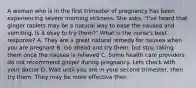 A woman who is in the first trimester of pregnancy has been experiencing severe morning sickness. She asks, "I've heard that ginger tablets may be a natural way to ease the nausea and vomiting. Is it okay to try them?" What is the nurse's best response? A. They are a great natural remedy for nausea when you are pregnant B. Go ahead and try them, but stop taking them once the nausea is relieved C. Some health care providers do not recommend ginger during pregnancy. Lets check with your doctor D. Wait until you are in your second trimester, then try them. They may be more effective then