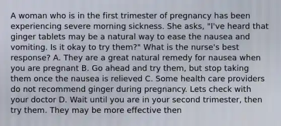 A woman who is in the first trimester of pregnancy has been experiencing severe morning sickness. She asks, "I've heard that ginger tablets may be a natural way to ease the nausea and vomiting. Is it okay to try them?" What is the nurse's best response? A. They are a great natural remedy for nausea when you are pregnant B. Go ahead and try them, but stop taking them once the nausea is relieved C. Some health care providers do not recommend ginger during pregnancy. Lets check with your doctor D. Wait until you are in your second trimester, then try them. They may be more effective then