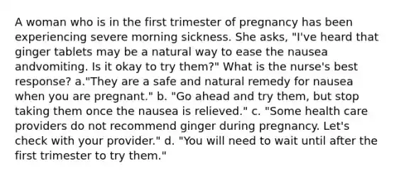 A woman who is in the first trimester of pregnancy has been experiencing severe morning sickness. She asks, "I've heard that ginger tablets may be a natural way to ease the nausea andvomiting. Is it okay to try them?" What is the nurse's best response? a."They are a safe and natural remedy for nausea when you are pregnant." b. "Go ahead and try them, but stop taking them once the nausea is relieved." c. "Some health care providers do not recommend ginger during pregnancy. Let's check with your provider." d. "You will need to wait until after the first trimester to try them."