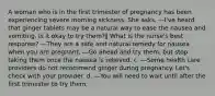 A woman who is in the first trimester of pregnancy has been experiencing severe morning sickness. She asks, ―I've heard that ginger tablets may be a natural way to ease the nausea and vomiting. Is it okay to try them?‖ What is the nurse's best response? ―They are a safe and natural remedy for nausea when you are pregnant. ―Go ahead and try them, but stop taking them once the nausea is relieved. c. ―Some health care providers do not recommend ginger during pregnancy. Let's check with your provider. d. ―You will need to wait until after the first trimester to try them.