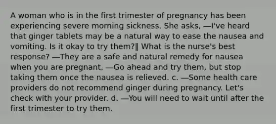 A woman who is in the first trimester of pregnancy has been experiencing severe morning sickness. She asks, ―I've heard that ginger tablets may be a natural way to ease the nausea and vomiting. Is it okay to try them?‖ What is the nurse's best response? ―They are a safe and natural remedy for nausea when you are pregnant. ―Go ahead and try them, but stop taking them once the nausea is relieved. c. ―Some health care providers do not recommend ginger during pregnancy. Let's check with your provider. d. ―You will need to wait until after the first trimester to try them.