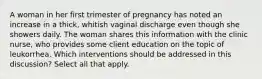 A woman in her first trimester of pregnancy has noted an increase in a thick, whitish vaginal discharge even though she showers daily. The woman shares this information with the clinic nurse, who provides some client education on the topic of leukorrhea. Which interventions should be addressed in this discussion? Select all that apply.