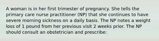 A woman is in her first trimester of pregnancy. She tells the primary care nurse practitioner (NP) that she continues to have severe morning sickness on a daily basis. The NP notes a weight loss of 1 pound from her previous visit 2 weeks prior. The NP should consult an obstetrician and prescribe: