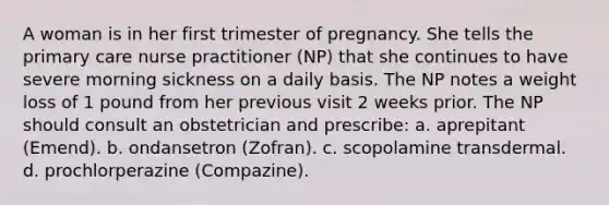 A woman is in her first trimester of pregnancy. She tells the primary care nurse practitioner (NP) that she continues to have severe morning sickness on a daily basis. The NP notes a weight loss of 1 pound from her previous visit 2 weeks prior. The NP should consult an obstetrician and prescribe: a. aprepitant (Emend). b. ondansetron (Zofran). c. scopolamine transdermal. d. prochlorperazine (Compazine).