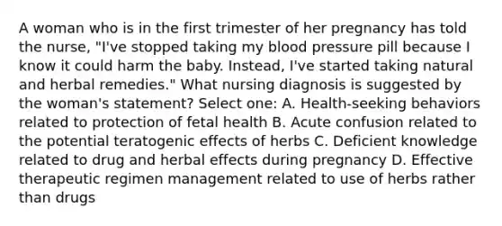 A woman who is in the first trimester of her pregnancy has told the nurse, "I've stopped taking my blood pressure pill because I know it could harm the baby. Instead, I've started taking natural and herbal remedies." What nursing diagnosis is suggested by the woman's statement? Select one: A. Health-seeking behaviors related to protection of fetal health B. Acute confusion related to the potential teratogenic effects of herbs C. Deficient knowledge related to drug and herbal effects during pregnancy D. Effective therapeutic regimen management related to use of herbs rather than drugs