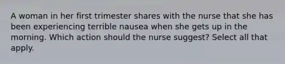 A woman in her first trimester shares with the nurse that she has been experiencing terrible nausea when she gets up in the morning. Which action should the nurse suggest? Select all that apply.