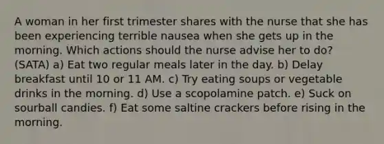 A woman in her first trimester shares with the nurse that she has been experiencing terrible nausea when she gets up in the morning. Which actions should the nurse advise her to do? (SATA) a) Eat two regular meals later in the day. b) Delay breakfast until 10 or 11 AM. c) Try eating soups or vegetable drinks in the morning. d) Use a scopolamine patch. e) Suck on sourball candies. f) Eat some saltine crackers before rising in the morning.