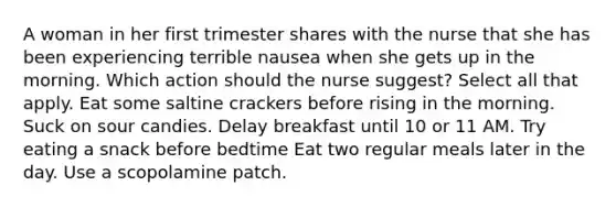 A woman in her first trimester shares with the nurse that she has been experiencing terrible nausea when she gets up in the morning. Which action should the nurse suggest? Select all that apply. Eat some saltine crackers before rising in the morning. Suck on sour candies. Delay breakfast until 10 or 11 AM. Try eating a snack before bedtime Eat two regular meals later in the day. Use a scopolamine patch.