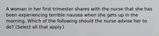 A woman in her first trimester shares with the nurse that she has been experiencing terrible nausea when she gets up in the morning. Which of the following should the nurse advise her to do? (Select all that apply.)