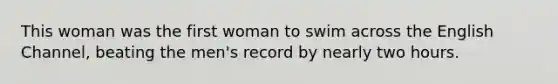 This woman was the first woman to swim across the English Channel, beating the men's record by nearly two hours.