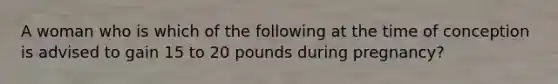 A woman who is which of the following at the time of conception is advised to gain 15 to 20 pounds during pregnancy?